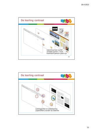 18-4-2012




De leerling centraal




                           Leerinhoud kan overal
                           vandaan komen / moet
                           kwalitatief gewoon goed zijn

                                                          41




De leerling centraal




            Leerlingprofiel en didactisering
            (opdrachten) worden de essentie
                                                          42




                                                                     21
 