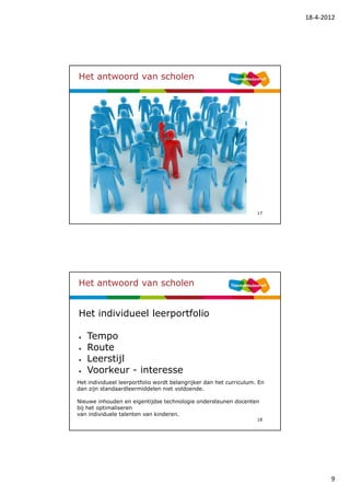 18-4-2012




Het antwoord van scholen




                                                                    17




Het antwoord van scholen


Het individueel leerportfolio

•   Tempo
•   Route
•   Leerstijl
•   Voorkeur - interesse
Het individueel leerportfolio wordt belangrijker dan het curriculum. En
dan zijn standaardleermiddelen niet voldoende.

Nieuwe inhouden en eigentijdse technologie ondersteunen docenten
bij het optimaliseren
van individuele talenten van kinderen.
                                                                    18




                                                                                 9
 