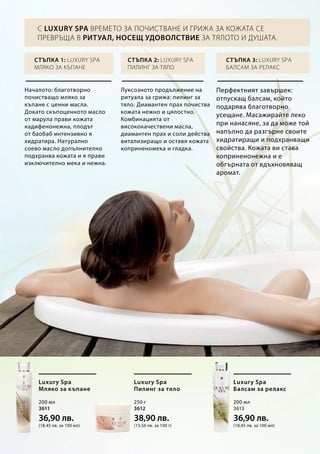 200 мл
3611
36,90 лв.
(18,45 лв. за 100 мл)
250 г
3612
38,90 лв.
(15,56 лв. за 100 г)
200 мл
3613
36,90 лв.
(18,45 лв. за 100 мл)
Началото: благотворно
почистващо мляко за
къпане с ценни масла.
Докато скъпоценното масло
от марула прави кожата
кадифенонежна, плодът
от баобаб интензивно я
хидратира. Натурално
соево масло допълнително
подхранва кожата и я прави
изключително мека и нежна.
Стъпка 1: Luxury Spa
мляко за къпане
Луксозното продължение на
ритуала за грижа: пилинг за
тяло. Диамантен прах почиства
кожата нежно и цялостно.
Комбинацията от
висококачествени масла,
диамантен прах и соли действа
витализиращо и оставя кожата
коприненомека и гладка.
Стъпка 2: Luxury Spa
пилинг за тяло
Перфектният завършек:
отпускащ балсам, който
подарява благотворно
усещане. Масажирайте леко
при нанасяне, за да може той
напълно да разгърне своите
хидратиращи и подхранващи
свойства. Кожата ви става
коприненонежна и е
обгърната от вдъхновяващ
аромат.
Стъпка 3: Luxury Spa
балсам за релакс
Luxury Spa
Мляко за къпане
Luxury Spa
Пилинг за тяло
Luxury Spa
Балсам за релакс
С Luxury Spa времето за почистване и грижа за кожата се
превръща в ритуал, носещ удоволствие за тялото и душата.
 