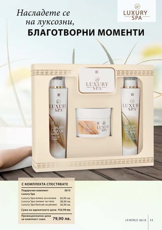 3615
36,90 лв.
38,90 лв.
36,90 лв.
Промоционална цена
за комплект само
Сума на единичните цени 112,70 лв.
79,90 лв. 11LR world 03.15
С комплекта спестявате
Подаръчен комплект
Luxury Spa
Luxury Spa мляко за къпане
Luxury Spa пилинг за тяло
Luxury Spa балсам за релакс
Насладете се
на луксозни,
благотворни моменти
 