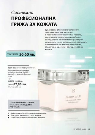 48 мл
1431
вместо 109,50 лв.
Само 82,90 лв.
(172,71 лв. за 100 мл)
LR world 03.15 13
Системна
професионална
грижа за кожата
Вдъхновена от висококачествените
програми, които се използват
в професионалните салони за красота,
ефективната продуктова линия Serox,
благодарение на иновативен разтвор от
активни съставки, целенасочено подпомага
намаляването на мимическите бръчки,
образувани в резултат от стареенето на
кожата.
26,60 лв.
Крем за интензивен резултат
Иновативен крем, съдържащ
Argireline®, Ameliox®, Polylift®,
Matrixyl® и Hyaluronic Spheres®.
 Мимическите бръчки са видимо намалени
 Контурите на лицето са по-стегнати
 Кожата изглежда по-изпъната и жизнена
За оптимални резултати
препоръчваме редовна
употреба:
Спестявате
 