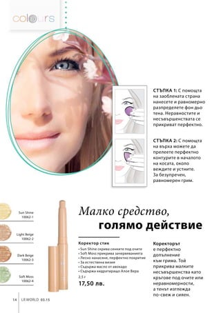 2,5 г
17,50 лв.
Soft Moss
10062-4
Dark Beige
10062-3
Light Beige
10062-2
Sun Shine
10062-1
14 LR world 03.15
Стъпка 1: С помощта
на заоблената страна
нанесете и равномерно
разпределете фон дьо
тена. Неравностите и
несъвършенствата се
прикриват перфектно.
Коректорът
е перфектно
допълнение
към грима. Той
прикрива малките
несъвършенства като
кръгове под очите или
неравномерности,
а тенът изглежда
по-свеж и сияен.
голямо действие
Коректор стик
• Sun Shine скрива сенките под очите
• Soft Moss прикрива зачервяванията
• Лесно нанасяне, перфектно покритие
• За естествена визия
• Съдържа масло от авокадо
• Съдържа хидратиращо Алое Вера
Малко средство,
Стъпка 2: С помощта
на върха можете да
прелеете перфектно
контурите в началото
на косата, около
веждите и устните.
За безупречен,
равномерен грим.
 
