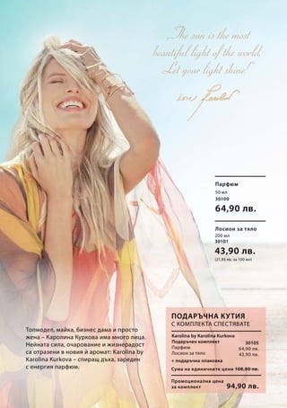 50 мл
30100
64,90 лв.
200 мл
30101
43,90 лв.
(21,95 лв. за 100 мл)
30105
64,90 лв.
43,90 лв.
Промоционална цена
за комплект
Сума на единичните цени 108,80 лв.
94,90 лв.
Karolina by Karolina Kurkova
Подаръчен комплект
Парфюм
Лосион за тяло
Парфюм
Лосион за тяло
Топмодел, майка, бизнес дама и просто
жена – Каролина Куркова има много лица.
Нейната сила, очарование и жизнерадост
са отразени в новия й аромат: Karolina by
Karolina Kurkova – спиращ дъха, зареден
с енергия парфюм.
+ подаръчна опаковка
Подаръчна кутия
С комплекта спестявате
 