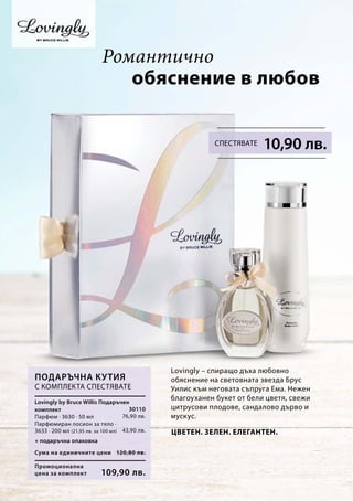 30110
76,90 лв.
43,90 лв.
Промоционална
цена за комплект
Сума на единичните цени 120,80 лв.
109,90 лв.
Lovingly – спиращо дъха любовно
обяснение на световната звезда Брус
Уилис към неговата съпруга Ема. Нежен
благоуханен букет от бели цветя, свежи
цитрусови плодове, сандалово дърво и
мускус.
обяснение в любов
Подаръчна кутия
С комплекта спестявате
+ подаръчна опаковка
Lovingly by Bruce Willis Подаръчен
комплект
Парфюм · 3630 · 50 мл
Парфюмиран лосион за тяло ·
3633 · 200 мл (21,95 лв. за 100 мл)
Романтично
10,90 лв.Спестявате
Цветен. Зелен. Елегантен.
 
