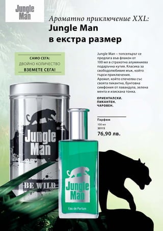 100 мл
30115
76,90 лв.
Jungle Man
в екстра размер
Jungle Man – топселърът се
предлага във флакон от
100 мл в страхотна алуминиева
подаръчна кутия. Класика за
свободолюбивия мъж, който
търси приключения.
Аромат, който спечелва със
своята пикантна, бунтовна
симфония от лавандула, зелена
мента и изискана тонка.
Само сега:
Парфюм
Ароматно приключение XXL:
Ориенталски.
Пикантен.
Чаровен.
Двойно количество
Вземете сега!
 