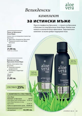 200 мл
20400
21,90 лв.
(10,95 лв. за 100 мл)
100 мл
20401
21,90 лв.
20410
21,90 лв.
21,90 лв.
Промоционална цена
за комплект
Сума на единичните цени 43,80 лв.
32,90 лв. 21LR world 03.15
30 %
Алое Вера
50 %Алое Вера
Просто перфектно бръснене – с пяната за бръснене
и балсама за след бръснене Алое Вера. Нежни към
кожата и изключително ефективни. Задължителен
комплект за всеки добре поддържан мъж.
за истински мъже
Пяна за бръснене
Алое Вера
Нежна пяна за ежедневна грижа при
бръснене.
 Ефективно, безупречно бръснене
 Подхранва кожата още преди
бръснене
Балсам за след
бръснене Алое Вера
Нежна, лека грижа след
бръснене.
 Намалява кожните
раздразнения
 Успокоява и хидратира
кожата
Алое Вера
Комплект за бръснене
Алое Вера пяна за бръснене
Алое Вера балсам за след
бръснене
С комплекта спестявате
Великденски
комплект
25%Спестявате
 