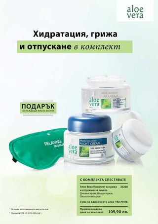 Промоционална
цена за комплект
Сума на единичните цени 132,70 лв.
109,90 лв.
20228
¹
* Патент №: DE 10 2010 030 654.1
Не важи за охлаждащата маска за очи
и отпускане в комплект
охлаждаща маска за очи
Алое Вера Комплект за грижа
и отпускане за лицето
Дневен крем, Нощен крем,
Околоочен крем
С комплекта спестявате
	Хидратация, грижа
ПОДАРЪК
 