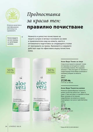 200 мл
20011
27,50 лв.
(13,75 лв. за 100 мл)
200 мл
20010
27,50 лв.
(13,75 лв. за 100 мл)
24 LR world 03.15
*
50 %Алое Вера
50 %Алое Вера
правилно почистване
Нежното и цялостно почистване на
лицето сутрин и вечер е основата за свеж
и привлекателен вид на кожата, както и
оптималната подготовка за следващите стъпки
от програмата за грижа. Кремовете и серумите
действат още по-ефективно върху почистена
кожа.
Отлично качество и
сертифицирани
източници на
суровините
Всички продукти
на тази страница
са с регистрация
за патент.
*	 Патент №: DE 10 2010 030 654 1
Алое Вера Тоник за лице
След почистването нежният тоник
отстранява остатъците от грима
и успокоява кожата. Не съдържа
алкохол. С био екстракт от жасмин и
хидратиращо Алое Вера освежава и
придава усещане за мекота.
Алое Вера Тоалетно мляко
Нежното кремообразно тоалетно
мляко почиства цялостно - дори и
грим. С био екстракт от жасмин и Алое
Вера запазва естествения
хидробаланс на кожата и е много
подходящо и за суха и чувствителна
кожа.
Предпоставка
за красив тен:
 