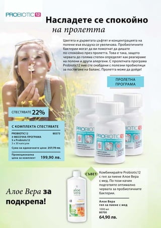 Промоционална
цена за комплект
Сума на единичните цени 257,70 лв.
199,90 лв.
80373
1000 мл
80700
64,90 лв.
Насладете се спокойно
Цветята и дърветата цъфтят и концентрацията на
полени във въздуха се увеличава. Пробиотичните
бактерии могат да ви помогнат да дишате
по-спокойно през пролетта. Това е така, защото
червата до голяма степен определят как реагираме
на полени и други алергени. С пролетната програма
Probiotic12 вие сте снабдени с полезни пробиотици
за постигане на баланс. Пролетта може да дойде!
Пролетна
програма
Алое Вера за
подкрепа!
Комбинирайте Probiotic12
с гел за пиене Алое Вера
с мед. По този начин
подготвяте оптимално
червата за пробиотичните
бактерии.
Алое Вера
гел за пиене с мед
С комплекта спестявате
Probiotic12
3-месечна програма
3 х Probiotic12
3 х 30 капсули
на пролетта
22%Спестявате
Съвет:
 