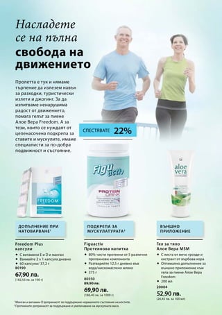 80190
67,90 лв.
(182,53 лв. за 100 г) 80550
89,90 лв.
69,90 лв.
(186,40 лв. за 1000 г)
20004
52,90 лв.
(26,45 лв. за 100 мл)
свобода на
движението
1
Манган и витамин D допринасят за поддържане нормалното състояние на костите.
2
Протеините допринасят за поддържане и увеличаване на мускулната маса.
Пролетта е тук и нямаме
търпение да излезем навън
за разходки, туристически
излети и джогинг. За да
изпитваме ненарушима
радост от движението,
помага гелът за пиене
Алое Вера Freedom. А за
тези, които се нуждаят от
целенасочена подкрепа за
ставите и мускулите, имаме
специалисти за по-добра
подвижност и състояние.
Допълнение при
натоварване1
Външно
приложение
Подкрепа за
мускулатурата2
Freedom Plus
капсули
 С витамини Е и D и манган
 Взимайте 2 х 1 капсула дневно
 60 капсули/ 37,2 г
Figuactiv
Протеинова напитка
 80% чисти протеини от 5 различни
протеинови компонента
 Разтваряйте 12,5 г дневно във
вода/нискомаслено мляко
 375 г
Гел за тяло
Алое Вера MSM
 С листа от мечо грозде и
екстракт от върбова кора
 Оптимално допълнение за
външно приложение към
гела за пиене Алое Вера
Freedom
 200 мл
Насладете
се на пълна
22%Спестявате
 