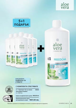 Промоционална цена
на комплекта само
Сума на единичните цени 489,00 лв.
407,50 лв.
80856
29LR world 03.15
5+1
3
Витамин C допринася за изграждане на колаген за нормална функция на хрущялите.
Ежедневна
подкрепа за
ставите3
ПОДАРЪК
5 + 1 Комплект Гел за пиене
Алое Вера Freedom
6 х 1000 мл
С комплекта спестявате
 