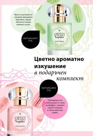 Фино съчетание от
плодово-флорален
бергамот, свежа
ябълка и нежна
момина сълза.
Темпераментна
композиция от свеж
грейпфрут, червени
горски плодове
и сочно мангово
сорбе.
в подаръчен
комплект
ПОТЪРКАЙТЕ
ТУК
ПОТЪРКАЙТЕ
ТУК
Цветно ароматно
изкушение
 