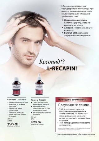 200 мл
27000
44,90 лв.
(22,45 лв. за 100 мл)
200 мл
27001
87,90 лв.
(43,95 лв. за 100 мл)
L-Recapin!
		Косопад*?
 Олеанолова киселина
намалява увреждането на
корените на косата
 Апигенин укрепва корените
на косата
 Biotinyl-GHK подпомага
закрепването на корените
* само при наследствено обусловен косопад
• 76% от тествалите продукта
потвърждават подобряване в
обема на косата. По този начин
може да се докаже, че косата
остава по-дълго в естествена фаза
на растеж.
• 76% потвърждават ефикасността
на продукта.
Потвърдена ефективност:Шампоан L-Recapin
 Дерматологично тестван
комплекс от активни
съставки
 Нежно, системно
почистване
 Подготвя косата за
нанасянето на тоника
L-Recapin
Тоник L-Recapin
 Спира наследствено
обусловения косопад
 Нанасяйте върху
засегнатите места след
измиване на косата
 Масажирайте с кръгови
движения
Проучване за тоника
(Тоникът е тестван от 20 мъже и 5 жени на възраст от 21 до 60 г. в изследване
на DermaTronnier за период от 4 месеца през 2005 г)
L-Recapin предотвратява
преждевременния косопад* при
мъжете. Иновативният активен
комплекс Procapil®
има силно
тройно действие:
 