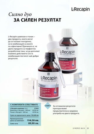 Промоционална
цена за комплект
Сума на единичните цени 132,80 лв.
114,50 лв.
27002
44,90 лв.
87,90 лв.
31LR world 03.15
Само сега 89,90 лв.
за силен резултат
L-Recapin шампоан и тоник –
два продукта, които могат
да се ползват поотделно,
но в комбинация са много
по-ефективни! Причината е, че
двата продукта са перфектно
разработени така, че да допълват
взаимно действието си и в
комбинация постигат най-добри
резултати.
За оптимални резултати
препоръчваме
продължителна и редовна
употреба на двата продукта.
L-Recapin комплект 1+1
Шампоан L-Recapin · 200 мл
Тоник L-Recapin · 200 мл
С комплекта спестявате
Силно дуо
Съвет:
 
