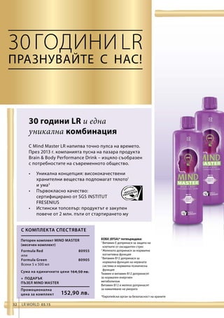 Промоционална
цена за комплект 152,90 лв.
Сума на единичните цени 164,50 лв.
 80955
 80905
32 LR world 03.15
30годиниLR
• 	Уникална концепция: висококачествени
хранителни вещества подпомагат тялото1
и ума3
• 	Първокласно качество:
сертифицирано от SGS INSTITUT
FRESENIUS
• 	Истински топселър: продуктът е закупен
повече от 2 млн. пъти от стартирането му
Formula Red
или
Formula Green
Всеки 5 x 500 мл
ЕОБХ (EFSA)* потвърждава:
1 
Витамин E допринася за защита на
клетките от оксидантен стрес
2 
Желязото допринася за нормална
когнитивна функция
3 
Витамин B12 допринася за
нормална функция на нервната
система и нормална психическа
функция
Тиамин и витамин B12 допринасят
за нормален енергиен
метаболизъм
Витамин B12 и желязо допринасят
за намаляване на умората
С комплекта спестявате
+	ПОДАРЪК
ПЪЗЕЛ MIND MASTER
Петорен комплект Mind Master
(месечен комплект)	
Празнувайте с нас!
*Европейски орган за безопасност на храните
30 години LR и една
уникална комбинация
С Mind Master LR напипва точно пулса на времето.
През 2013 г. компанията пусна на пазара продукта
Brain  Body Performance Drink – изцяло съобразен
с потребностите на съвременното общество.
 