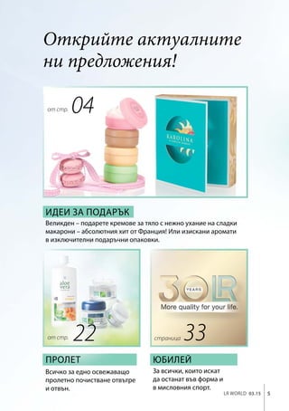 LR world 03.15 5
Открийте актуалните
ни предложения!
от стр.
33
Идеи за подарък
Великден – подарете кремове за тяло с нежно ухание на сладки
макарони – абсолютния хит от Франция! Или изискани аромати
в изключителни подаръчни опаковки.
Пролет
Всичко за едно освежаващо
пролетно почистване отвътре
и отвън.
За всички, които искат
да останат във форма и
в мисловния спорт.
Юбилей
04
22от стр. страница
 
