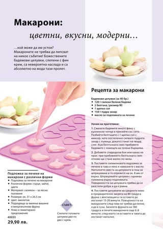 40055
29,90 лв.
Подложка за печене на
макарони с различни форми
 Подложка за печене на макарони
 Различни форми: сърце, зайче,
цвете
 Материал: силикон – за лесно
ползване
 Размери: ок. 31 x 26,5 см
 Цвят: виолетов
 Подходяща за миялна машина
и микровълнова фурна
 Ново и лимитирано
предложение
цветни, вкусни, модерни…
…кой може да им устои?
Макароните не трябва да липсват
на никое събитие! Божествените
бадемови целувки, слепени с фин
крем, са невероятна наслада и са
абсолютно на мода тази пролет.
Бадемови целувки (за 40 бр.)
 120 г смлени белени бадеми
 2 белтъка, (размер M)
 1 щипка сол
 150 г пудра захар
 масло за подложката за печене
Начин на приготвяне:
1. Смелете бадемите много фино с
кухненски чопър и пресейте със сито.
Разбийте белтъците с 1 щипка сол с
миксер, като постепенно сипвате пудрата
захар с лъжица, докато станат на твърд
сняг. Към белтъчната смес прибавете
бадемите с помощта на телена бъркалка.
2. Добавете сладкарска боя или какао на
прах: при прибавянето белтъчната смес
отново ще стане малко по-мека.
3. Поставете силиконовата подложка за
печене в тава и леко я намазнете с масло.
Напълнете сместа за целувките в пош за
шприцоване и го отрежете на ок. 8 мм от
върха. Шприцовайте целувки с еднаква
големина върху подложката.
Повърхността на целувката трябва да се
разстели добре и да е равна.
4. Поставете целувките на средното ниво
в предварително загрята на 80 градуса
фурна с вентилация и ги оставете да
изсъхнат 15-20 минути. Повърхността на
макароните след това не трябва да лепне,
а да е суха. Засилете фурната на 180
градуса и печете макароните още 6-8
минути, след което ги оставете в тавата да
изстинат напълно.
Рецепта за макарони
Макарони:
Слепете готовите
целувки две по
две с крем.
Съвет:
 