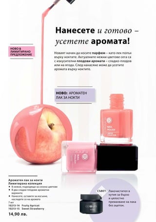 7 мл
10213-14 	 Fruity Apricot
10213-15	 Sweet Strawberry
14,90 лв.
Ново: АРОМАТЕН
ЛАК ЗА НОКТИ
Нанесете и готово –
усетете аромата!
Новият начин да носите парфюм – като лек полъх
върху ноктите. Актуалните нежни цветове сега са
с изкусителни плодови аромати – сладко-плодов
или на ягода. След нанасяне може да усетите
аромата върху ноктите.
Ново 
лимитирано
предложение
Ароматен лак за нокти
Лимитирана колекция
 В нежни, подходящи за сезона цветове
 В два сладки плодови ароматни
варианта
 Нанесете, оставете за изсъхне,
насладете се на аромата
Лакочистител в
кутия за бързо
и цялостно
премахване на лака
без ацетон.
Съвет:
 