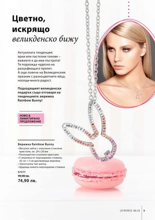 67277
99,90 лв.
74,90 лв.
9LR world 03.15
великденско бижу
Актуалната тенденция:
ярки или пастелни тонове –
важното е да има пъстрота!
Тя подхожда чудесно на
разцъфващата пролет.
А още повече на Великденския
празник с разноцветните яйца,
носещи много радост.
Подходящият великденски
подарък също отговаря на
тенденциите: верижка
Rainbow Bunny!
Верижка Rainbow Bunny
• Висулка зайче с изискани стъклени
кристали, ок. 29 x 20 мм
• Разноцветни стъклени кристали
• С верижка от неръждаема стомана,
42 см + 5 см удължаваща верижка
• Закопчалка тип шипка
• Щадяща кожата неръждаема стомана
Ново 
лимитирано
предложение
Цветно,
искрящо
 