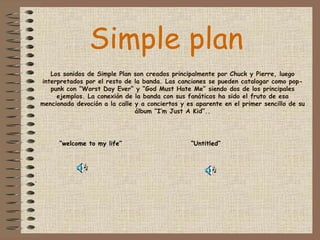 Los sonidos de Simple Plan son creados principalmente por Chuck y Pierre, luego interpretados por el resto de la banda. Las canciones se pueden catalogar como pop-punk con “Worst Day Ever” y “God Must Hate Me” siendo dos de los principales ejemplos. La conexión de la banda con sus fanáticos ha sido el fruto de esa mencionada devoción a la calle y a conciertos y es aparente en el primer sencillo de su álbum “I’m Just A Kid”.. “ welcome to my life” Simple plan   “ Untitled” .   