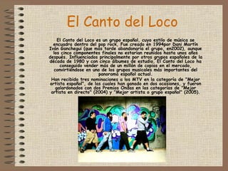 El Canto del Loco   El Canto del Loco es un grupo español, cuyo estilo de música se encuadra dentro del pop rock, Fue creado en 1994por Dani Martín Iván Ganchegui (que más tarde abandonaría el grupo, en2002), aunque los cinco componentes finales no estarían reunidos hasta unos años después. Influenciados principalmente por otros grupos españoles de la década de 1980 y con cinco álbumes de estudio, El Canto del Loco ha conseguido vender más de un millón de copias en el mercado, convirtiéndose en uno de los grupos musicales más importantes del panorama español actual. Han recibido tres nominaciones a los MTV en la categoría de "Mejor artista español", de las cuales han ganado en dos ocasiones, y fueron galardonados con dos Premios Ondas en las categorías de "Mejor artista en directo" (2004) y "Mejor artista o grupo español" (2005). 