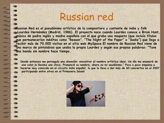 Russian red Russian Red es el pseudónimo artístico de la compositora y cantante de indie y folk Lourdes Hernández (Madrid, 1986). El proyecto nace cuando Lourdes conoce a Brian Hunt, músico de padre inglés y madre española con el que graba una maqueta (que incluía títulos que permanecerían inéditos como “Reason”, “The Night of the Paper” o “Sadie”) que llega a recibir más de 70.000 visitas en el sitio web MySpace.El nombre de Russian Red viene de una marca de pintalabios que usaba la propia Lourdes y según sus propias palabras: “Tuve una banda sin nombre hace tiempo. Desde entonces me perseguía una obsesión: encontrar el nombre artístico ideal. Un día me enamoré de ese color,lo llevaba una chica. Pronuncié su nombre, ahora es mi seudónimo.” Poco a poco empieza a  hacerse muy conocida en el circuito indie español, lo que la lleva a dar más de 60 conciertos en el 2007 participando entre otros en el Primavera Sound  