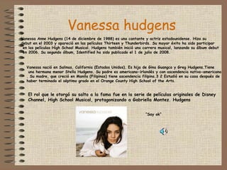 Vanessa hudgens Vanessa Anne Hudgens (14 de diciembre de 1988) es una cantante y actriz estadounidense. Hizo su  debut en el 2003 y apareció en las películas Thirteen y Thunderbirds. Su mayor éxito ha sido participar en las películas High School Musical. Hudgens también inició una carrera musical, lanzando su álbum debut en 2006. Su segundo álbum, Identified ha sido publicado el 1 de julio de 2008. Vanessa nació en Salinas, California (Estados Unidos). Es hija de Gina Guangco y Greg Hudgens.Tiene una hermana menor Stella Hudgens. Su padre es americano-irlandés y con ascendencia nativo-americana . Su madre, que creció en Manila (Filipinas) tiene ascendencia filipina.3 2 Estudió en su casa después de  haber terminado el séptimo grado en el Orange County High School of the Arts. El rol que le otorgó su salto a la fama fue en la serie de películas originales de Disney  Channel, High School Musical, protagonizando a Gabriella Montez. Hudgens “ Say ok” 