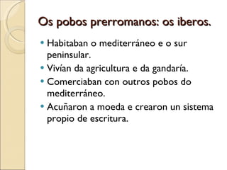 Os pobos prerromanos: os iberos. Habitaban o mediterráneo e o sur peninsular. Vivían da agricultura e da gandaría. Comerciaban con outros pobos do mediterráneo. Acuñaron a moeda e crearon un sistema propio de escritura. 