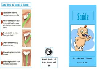 Como lavar os dentes os Dentes




                                                            Saúde



                                                      E.B. 2,3 Egas Moniz - Guimarães
                                 Anabela Mendes nº3
                                 Marta Antunes nº17         Fevereiro de 2011
                                         8ºF
 