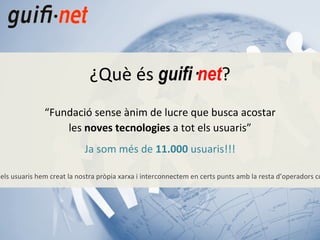 “ Fundació sense ànim de lucre que busca acostar les  noves tecnologies  a tot els usuaris” Ja som més de  11.000  usuaris!!! “ Amb la col·laboració de tots els usuaris hem creat la nostra pròpia xarxa i interconnectem en certs punts amb la resta d’operadors com telefònica, jazztel, ono,...” ¿Què és  guifi· net ? 