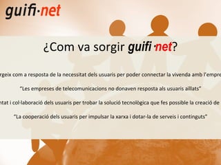 “ Sorgeix com a resposta de la necessitat dels usuaris per poder connectar la vivenda amb l’empresa” “ Les empreses de telecomunicacions no donaven resposta als usuaris aïllats” “ La voluntat i col·laboració dels usuaris per trobar la solució tecnològica que fes possible la creació de la xarxa” “ La cooperació dels usuaris per impulsar la xarxa i dotar-la de serveis i continguts” ¿Com va sorgir  guifi· net ? 