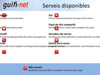 Més serveis Qualsevol usuari pot oferir i compartir els serveis que vulgui Connexió a internet Usuaris que comparteixen la seva connexió. Pàgines web S ervidors per allotjar les teves planes web. Telefonia per VeuIP Telefonia per VeuIP amb trucades gratuïtes dins de la xarxa guifi.net. Radio per internet Canals locals de radio amb música copyleft i continguts desenvolupats pels propis usuaris. Serveis disponibles Xat Eina de comunicació entre els usuaris de la xarxa. Espai de disc compartit Servidors d'arxius i ftp on pots compartir els arxius. Servidors de correu Servidors de correu electrònic on pots demanar una adreça. Gestió de la xarxa La gestió de la xarxa es automàtica i centralitzada a la web guifi.net. 