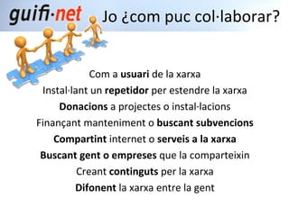 Com a  usuari  de la xarxa Instal·lant un  repetidor  per estendre la xarxa Donacions  a projectes o instal·lacions Finançant manteniment o  buscant subvencions Compartint  internet o  serveis a la xarxa Buscant gent o empreses  que la comparteixin Creant  continguts  per la xarxa Difonent  la xarxa entre la gent Jo ¿com puc col·laborar? 