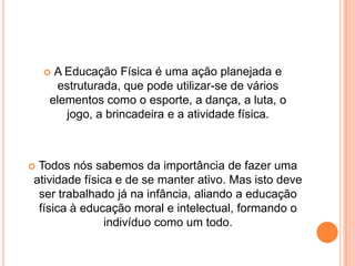 A Educação Física é uma ação planejada e
     estruturada, que pode utilizar-se de vários
    elementos como o esporte, a dança, a luta, o
       jogo, a brincadeira e a atividade física.



Todos nós sabemos da importância de fazer uma
atividade física e de se manter ativo. Mas isto deve
 ser trabalhado já na infância, aliando a educação
 física à educação moral e intelectual, formando o
               indivíduo como um todo.
 