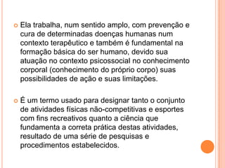    Ela trabalha, num sentido amplo, com prevenção e
    cura de determinadas doenças humanas num
    contexto terapêutico e também é fundamental na
    formação básica do ser humano, devido sua
    atuação no contexto psicossocial no conhecimento
    corporal (conhecimento do próprio corpo) suas
    possibilidades de ação e suas limitações.

   É um termo usado para designar tanto o conjunto
    de atividades físicas não-competitivas e esportes
    com fins recreativos quanto a ciência que
    fundamenta a correta prática destas atividades,
    resultado de uma série de pesquisas e
    procedimentos estabelecidos.
 