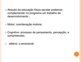    Através da educação física escolar podemos
    complementar no programa um trabalho de
    desenvolvimento ;

   Motor: coordenação motora;

   Cognitivo: processo de pensamento, percepção, e
    compreensão;

    afetivo: o emocional.
 