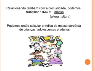 Relacionando também com a comunidade, podemos
             trabalhar o IMC = massa
                             (altura . altura)

Podemos então calcular o índice de massa corpórea
      de crianças, adolescentes e adultos.
 