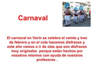 Carnaval El carnaval en Verín se celebra el veinte y tres de febrero y en el cole hacemos disfraces y este año vamos a ir de olas que son disfraces muy originales  porque están hechos por nosotros mismos con ayuda de nuestros profesores . 
