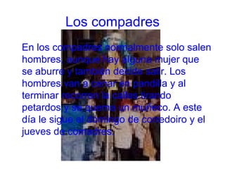 Los compadres En los compadres normalmente solo salen hombres, aunque hay alguna mujer que se aburre y también decide salir. Los hombres van a cenar en pandilla y al terminar recorren la calles tirando petardos y se quema un muñeco. A este día le sigue el domingo de corredoiro y el jueves de comadres. 