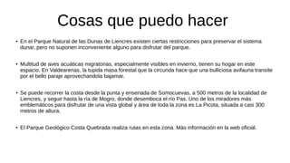 Cosas que puedo hacer
● En el Parque Natural de las Dunas de Liencres existen ciertas restricciones para preservar el sistema
dunar, pero no suponen inconveniente alguno para disfrutar del parque.
● Multitud de aves acuáticas migratorias, especialmente visibles en invierno, tienen su hogar en este
espacio. En Valdearenas, la tupida masa forestal que la circunda hace que una bulliciosa avifauna transite
por el bello paraje aprovechandola bajamar.
● Se puede recorrer la costa desde la punta y ensenada de Somocuevas, a 500 metros de la localidad de
Liencres, y seguir hasta la ría de Mogro, donde desemboca el río Pas. Uno de los miradores más
emblemáticos para disfrutar de una vista global y área de toda la zona es La Picota, situada a casi 300
metros de altura.
● El Parque Geológico Costa Quebrada realiza rutas en esta zona. Más información en la web oficial.
 