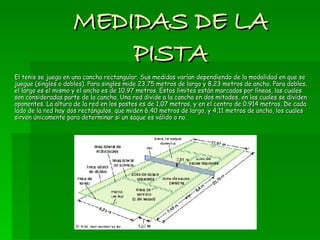 MEDIDAS DE LA PISTA El tenis se juega en una cancha rectangular. Sus medidas varían dependiendo de la modalidad en que se juegue (singles o dobles). Para singles mide 23,75 metros de largo y 8,23 metros de ancho. Para dobles, el largo es el mismo y el ancho es de 10,97 metros. Estos límites están marcados por líneas, las cuales son consideradas parte de la cancha. Una red divide a la cancha en dos mitades, en las cuales se dividen oponentes. La altura de la red en los postes es de 1,07 metros, y en el centro de 0.914 metros. De cada lado de la red hay dos rectángulos, que miden 6,40 metros de largo, y 4,11 metros de ancho, los cuales sirven únicamente para determinar si un saque es válido o no. 