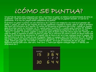 ¿CÓMO SE PUNTUA? Un partido de tenis está compuesto por sets, el primero en ganar un número predeterminado de sets es el ganador. Cada set está integrado por juegos. En cada juego hay un jugador sacador, el cual se va alternando. A su vez los juegos están compuestos de puntos. El primero en ganar 6 puntos con una diferencia de 2 puntos con respecto a su rival es el ganador del game( o juego), en caso de que ninguno de los dos jugadores o equipos lo logren, gana el juego el primero que logre una diferencia de 2 puntos. El conteo de los puntos es bastante particular: cuando un jugador gana su primer punto su tanteador es 15, cuando gana 2 puntos 30, y cuando gana 3 puntos 40. Siempre el puntaje del sacador se nombra primero. Cuando ambos jugadores empatan en 40 se dice que hay "deuce" o "iguales". El primer jugador o equipo que gane un punto luego del deuce logra una "ventaja", en caso de ganar el siguiente el punto se lleva el juego, de lo contrario se vuelve a estar en deuce hasta que se logre la diferencia de dos puntos. El jugador que se lleva el set es el que consigue hacer 6 juegos, con una diferencia de dos. En caso de que un jugador llegue a 6 juegos, pero con diferencia de 1 (6- 5) habrá que seguir hasta que alguno consiga la diferencia apropiada. Si el reglamento del torneo pone un tope de juego, habrá que jugar un "tie-break" o "muerte súbita", en la que el resultado del set se juega mediante puntos (uno-cero, dos-cero, tres-cero...), hasta que alguien consigue llegar a 7 tantos, con diferencia de 2. 