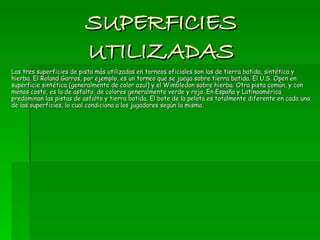 SUPERFICIES UTILIZADAS Las tres superficies de pista más utilizadas en torneos oficiales son las de tierra batida, sintética y hierba. El Roland Garros, por ejemplo, es un torneo que se juega sobre tierra batida. El U.S. Open en superficie sintética (generalmente de color azul) y el Wimbledon sobre hierba. Otra pista común, y con menos coste, es la de asfalto, de colores generalmente verde y rojo. En España y Latinoamérica predominan las pistas de asfalto y tierra batida. El bote de la pelota es totalmente diferente en cada una de las superficies, lo cual condiciona a los jugadores según la misma. 