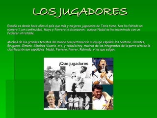 LOS JUGADORES España es desde hace años el país que más y mejores jugadores de Tenis tiene. Nos ha faltado un número 1 con continuidad, Moya y Ferrero lo alcanzaron,  aunque Nadal se ha encontrado con un Federer intratable.  Muchos de los grandes tenistas del mundo han pertenecido al equipo español: los Santana, Orantes, Bruguera, Gimeno, Sánchez Vicario, etc, y todavía hoy, muchos de los integrantes de la parte alta de la clasificación son españoles: Nadal, Ferrero, Ferrer, Robredo, y los que salgan.  