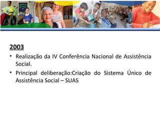 2003
• Realização da IV Conferência Nacional de Assistência
Social.
• Principal deliberação:Criação do Sistema Único de
Assistência Social – SUAS
 