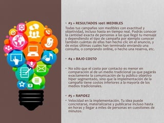 • #3 = RESULTADOS 100% MEDIBLES
Todas tus campañas son medibles con exactitud y
objetividad, incluso hasta en tiempo real. Podrás conocer
la cantidad exacta de personas a las que llegó tu mensaje
y dependiendo el tipo de campaña por ejemplo conocer
también cuántas de ellas han hecho clic en el anuncio, y
de estas últimas cuales han terminado enviando una
consulta, o comprando online, o hecho una reserva, etc.
• #4 = BAJO COSTO
• No sólo que el costo por contacto es menor en
comparación al de un medio tradicional ya que pagarás
exactamente la comunicación de tu público objetivo
híper segmentado, sino que la implementación de la
campaña tiene costos inferiores a la mayoría de los
medios tradicionales.
• #5 = RAPIDEZ
• Velocidad en la implementación. Tu idea puede
concretarse, materializarse y publicarse incluso hasta
en horas y llegar a miles de personas en cuestiones de
minutos.
 