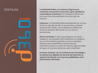 VENTAJAS La Publicidad Online o en Internet, al igual que la
tradicional, nos permite mostrarnos a gran cantidad de
consumidores en potencia, sin embargo las diferencias
entre una forma de publicidad y otra son cada vez
mayores.
Cobertura: La Publicidad Online está disponile las 24 horas
del dia los 365 días del año, lo que permite a cualquier
empresa estar visible y ser accesible para millones de
personas alrededor del mundo con sus ofertas y
promociones.
Ahorro de tiempo: A menos que tengamos en mente
trabajar en una campaña online millonaria, la realidad es
que con herramientas gratuitas y mucha creatividad
podemos tener disponibles nuestros anuncios
publicitarios online en custión de minutos, algo imposible
de lograr en anuncios de prensa, radio o televisión.
Formatos Variados: con el crecimiento de la tecnología y
las plataformas digitales las barreras del desarrollo se
seguirán derribando con lo que las posibilidades serán
prácticamente ilimitadas.
 