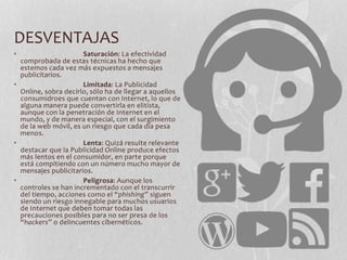 DESVENTAJAS
• Saturación: La efectividad
comprobada de estas técnicas ha hecho que
estemos cada vez más expuestos a mensajes
publicitarios.
• Limitada: La Publicidad
Online, sobra decirlo, sólo ha de llegar a aquellos
consumidroes que cuentan con Internet, lo que de
alguna manera puede convertirla en elitista,
aunque con la penetración de Internet en el
mundo, y de manera especial, con el surgimiento
de la web móvil, es un riesgo que cada día pesa
menos.
• Lenta: Quizá resulte relevante
destacar que la Publicidad Online produce efectos
más lentos en el consumidor, en parte porque
está compitiendo con un número mucho mayor de
mensajes publicitarios.
• Peligrosa: Aunque los
controles se han incrementado con el transcurrir
del tiempo, acciones como el “phishing” siguen
siendo un riesgo innegable para muchos usuarios
de Internet que deben tomar todas las
precauciones posibles para no ser presa de los
“hackers” o delincuentes cibernéticos.
 