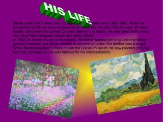 Monet joined the France army in Algeria for two years from 1860-1862. When he
became ill he left the army to study art at university. He didn´t like the way art wash
taught, and joined the painter Charles Gleire in his studio. He met other artists here,
including Pierre-Auguste Renoir and Alfred Sisley.
In 1845 his family moved to Normandy. His father wanted him to go into the family
grocery business, but Monet wanted to become an artist. His mother was a singer.
When Monet travelled to Paris to visit the Louvre museum, he saw painters copying
from the old masters. He was famous for his impressionism.
 