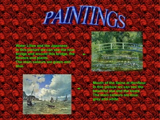 Water Lilies and the Japanese.
In this picture we can see the nice
bridge and around this bridge, the
flowers and plants.
The main colours are green and
blue.
Mouth of the Seine at Honflour.
In this picture we can see the
beautiful sea and the boats.
The main colours are blue,
grey and white.
 